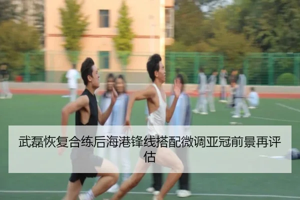 武磊恢复合练后海港锋线搭配微调亚冠前景再评估
